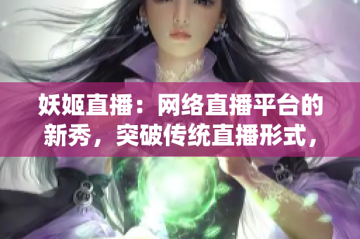 妖姬直播：网络直播平台的新秀，突破传统直播形式，带来新的观赏体验