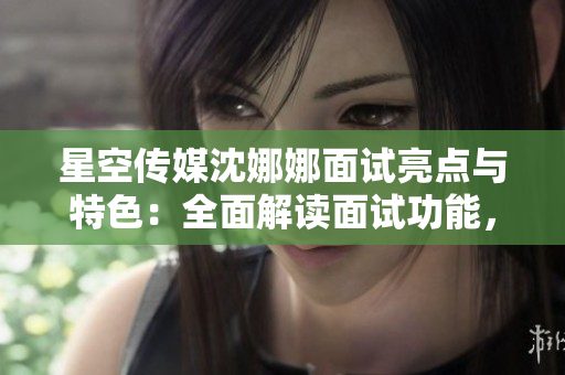 星空传媒沈娜娜面试亮点与特色：全面解读面试功能，助力求职者提升成功率