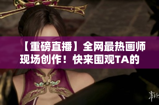 【重磅直播】全网最热画师现场创作！快来围观TA的绘画技巧大公开！