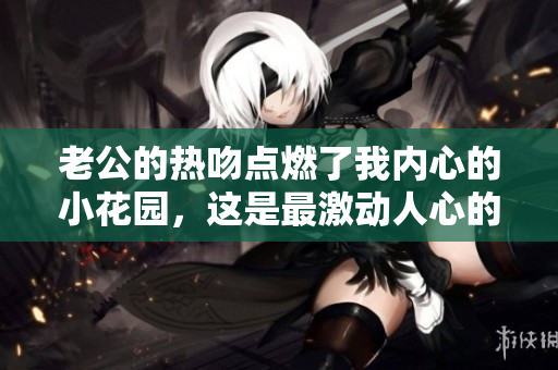 老公的热吻点燃了我内心的小花园，这是最激动人心的瞬间