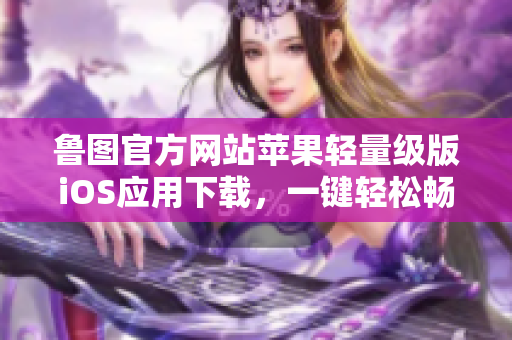 鲁图官方网站苹果轻量级版iOS应用下载，一键轻松畅享lutube官网苹果轻量版iOS下载