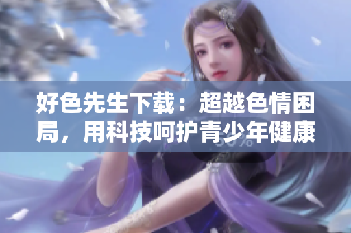 好色先生下载：超越色情困局，用科技呵护青少年健康