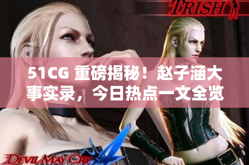 51CG 重磅揭秘！赵子涵大事实录，今日热点一文全览