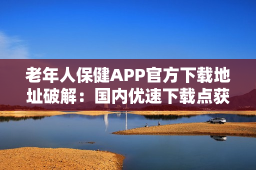 老年人保健APP官方下载地址破解：国内优速下载点获取