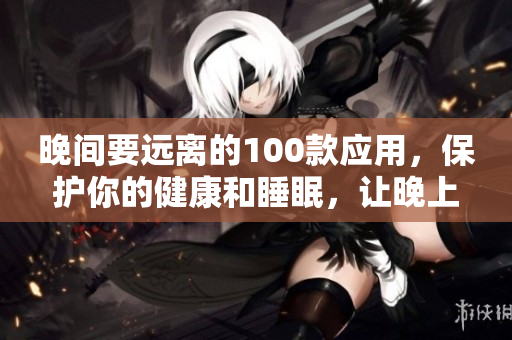 晚间要远离的100款应用，保护你的健康和睡眠，让晚上更安心