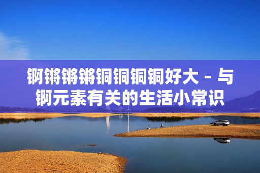 锕锵锵锵铜铜铜铜好大 – 与锕元素有关的生活小常识