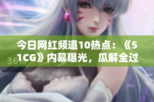 今日网红频道10热点：《51CG》内幕曝光，瓜解全过程！