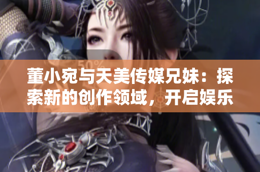 董小宛与天美传媒兄妹：探索新的创作领域，开启娱乐产业新篇章