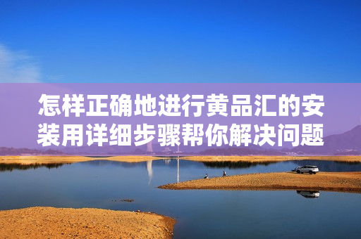 怎样正确地进行黄品汇的安装用详细步骤帮你解决问题!