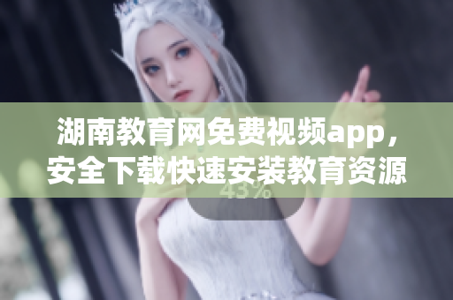 湖南教育网免费视频app，安全下载快速安装教育资源无限畅享
