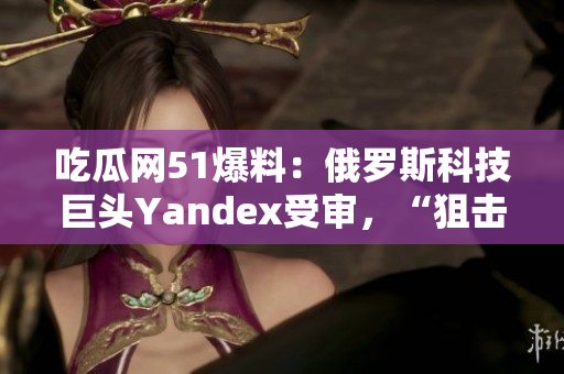 吃瓜网51爆料：俄罗斯科技巨头Yandex受审，“狙击”谷歌？