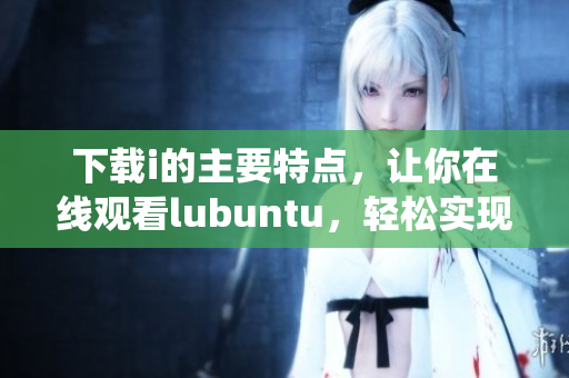 下载i的主要特点，让你在线观看lubuntu，轻松实现操作系统下载和安装