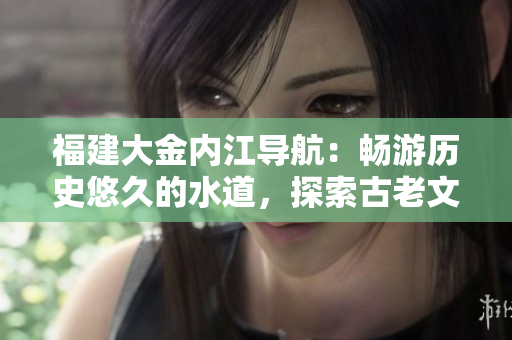 福建大金内江导航：畅游历史悠久的水道，探索古老文化风情