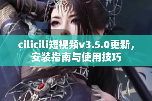 cilicili短视频v3.5.0更新，安装指南与使用技巧