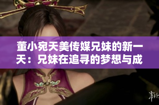 董小宛天美传媒兄妹的新一天：兄妹在追寻的梦想与成长，坚守初心勇攀高峰
