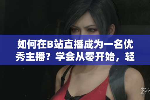 如何在B站直播成为一名优秀主播？学会从零开始，轻松玩转B站直播！