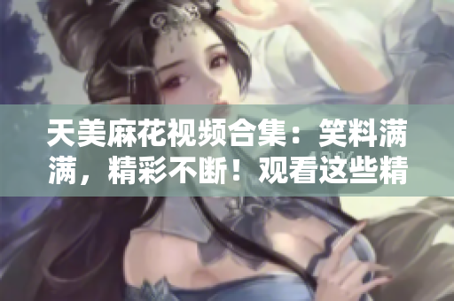 天美麻花视频合集：笑料满满，精彩不断！观看这些精彩视频，体验不一样的喜剧魅力！