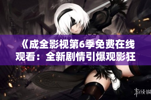 《成全影视第6季免费在线观看：全新剧情引爆观影狂潮，精彩不容错过！》