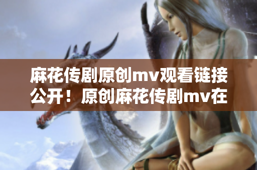 麻花传剧原创mv观看链接公开！原创麻花传剧mv在线免费播放，精彩呈现！