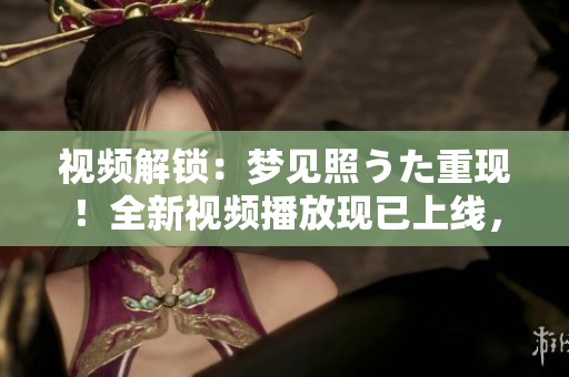视频解锁：梦见照うた重现！全新视频播放现已上线，快来体验吧