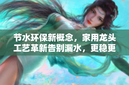 节水环保新概念，家用龙头工艺革新告别漏水，更稳更省！