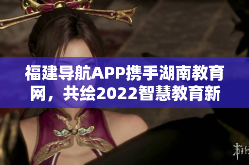 福建导航APP携手湖南教育网，共绘2022智慧教育新篇章