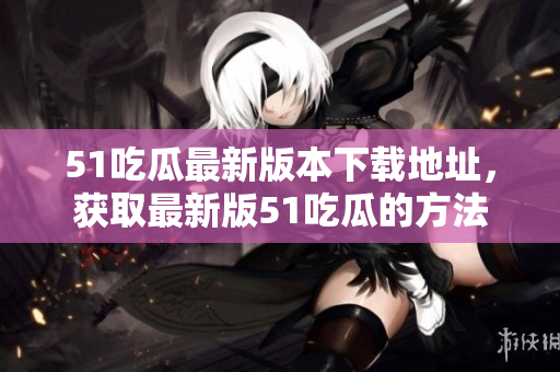 51吃瓜最新版本下载地址，获取最新版51吃瓜的方法