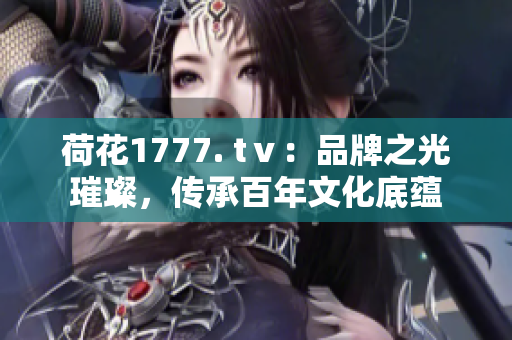 荷花1777. tⅴ：品牌之光璀璨，传承百年文化底蕴