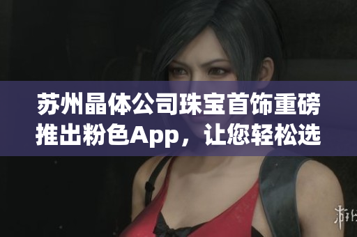 苏州晶体公司珠宝首饰重磅推出粉色App，让您轻松选购更多时尚珠宝