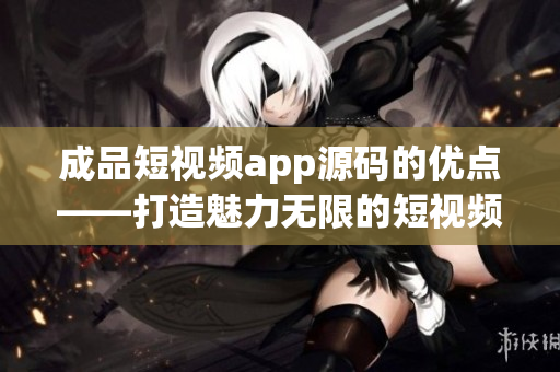 成品短视频app源码的优点——打造魅力无限的短视频世界