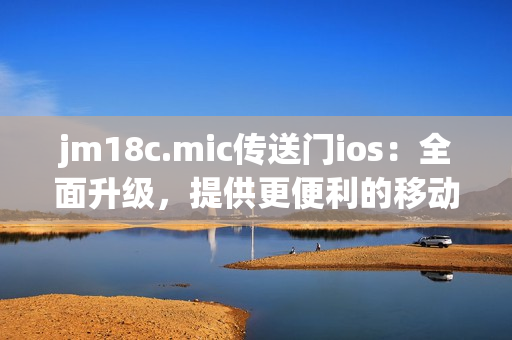 jm18c.mic传送门ios：全面升级，提供更便利的移动体验