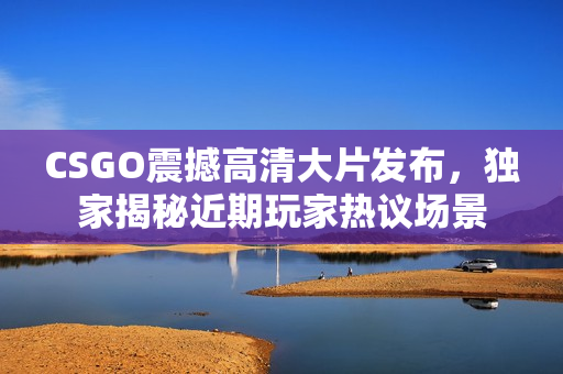 CSGO震撼高清大片发布，独家揭秘近期玩家热议场景