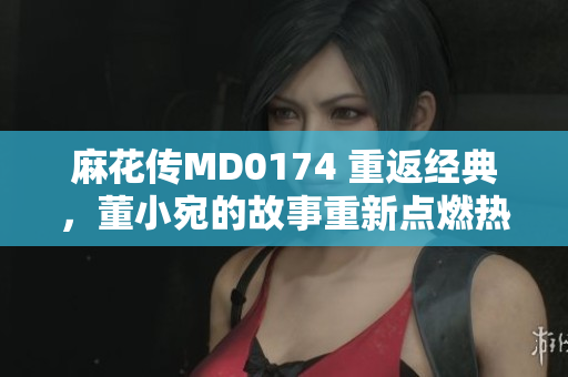麻花传MD0174 重返经典，董小宛的故事重新点燃热情