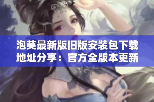 泡芙最新版旧版安装包下载地址分享：官方全版本更新一览