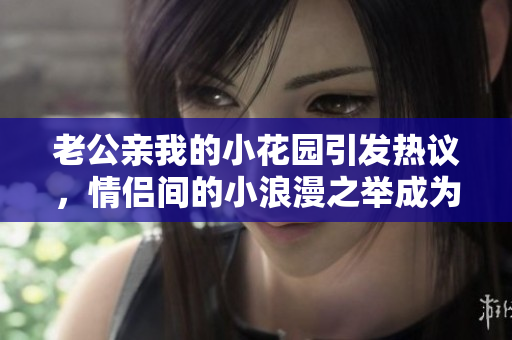 老公亲我的小花园引发热议，情侣间的小浪漫之举成为话题焦点