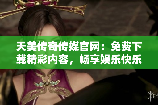 天美传奇传媒官网：免费下载精彩内容，畅享娱乐快乐