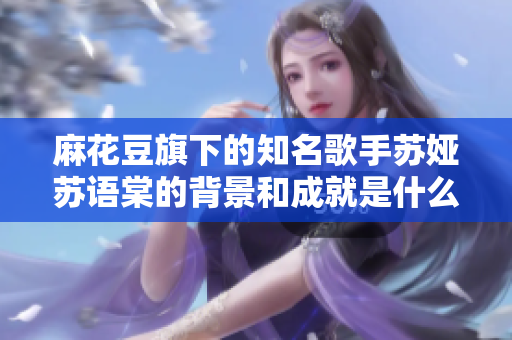 麻花豆旗下的知名歌手苏娅苏语棠的背景和成就是什么？