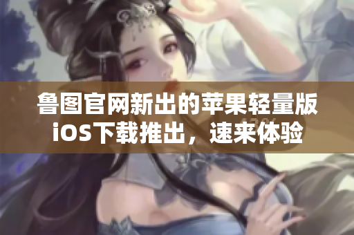 鲁图官网新出的苹果轻量版iOS下载推出，速来体验