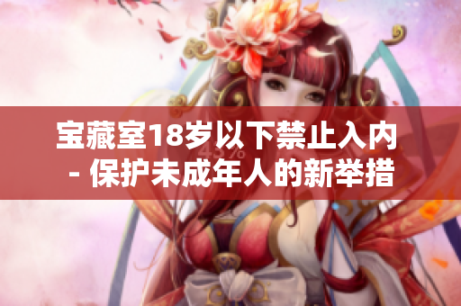 宝藏室18岁以下禁止入内 - 保护未成年人的新举措