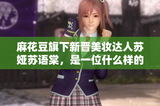 麻花豆旗下新晋美妆达人苏娅苏语棠，是一位什么样的人？