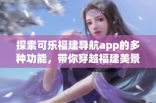 探索可乐福建导航app的多种功能，带你穿越福建美景