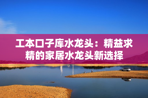 工本口子库水龙头：精益求精的家居水龙头新选择