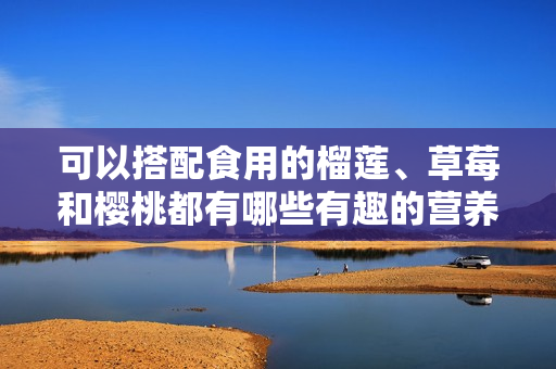 可以搭配食用的榴莲、草莓和樱桃都有哪些有趣的营养价值？