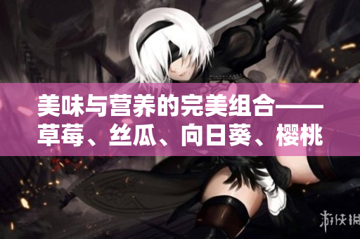 美味与营养的完美组合——草莓、丝瓜、向日葵、樱桃的健康功效大揭秘