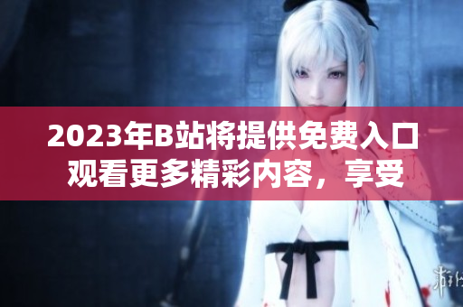 2023年B站将提供免费入口 观看更多精彩内容，享受优质视频体验