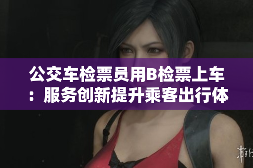 公交车检票员用B检票上车：服务创新提升乘客出行体验