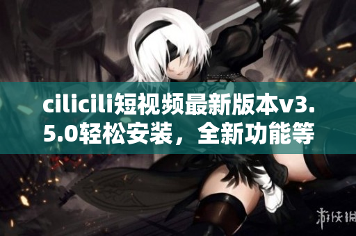 cilicili短视频最新版本v3.5.0轻松安装，全新功能等你来体验