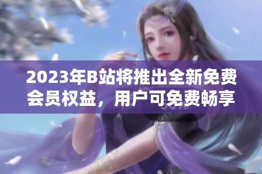 2023年B站将推出全新免费会员权益，用户可免费畅享视频内容