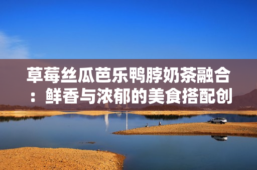 草莓丝瓜芭乐鸭脖奶茶融合：鲜香与浓郁的美食搭配创意addAll在一起