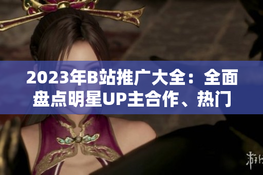 2023年B站推广大全：全面盘点明星UP主合作、热门游戏联动、全球首发动漫等内容